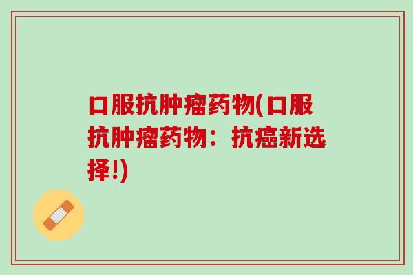 口服抗肿瘤药物(口服抗肿瘤药物：抗癌新选择!)