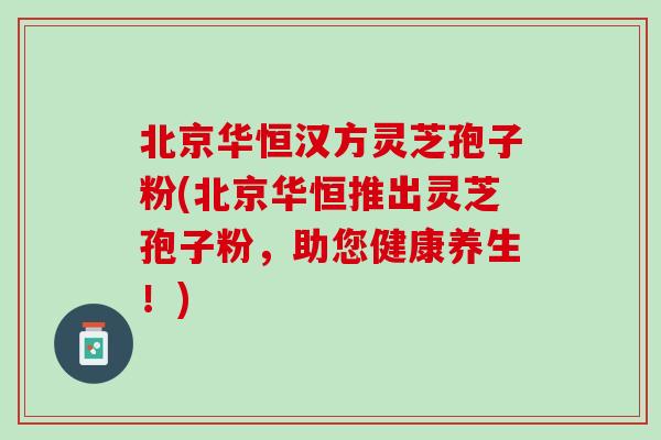 北京华恒汉方灵芝孢子粉(北京华恒推出灵芝孢子粉，助您健康养生！)