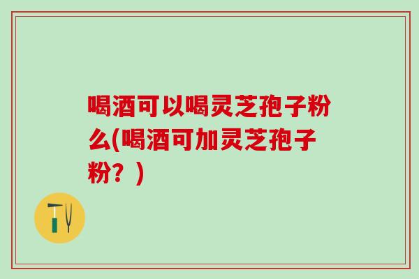 喝酒可以喝灵芝孢子粉么(喝酒可加灵芝孢子粉?) 喝酒可以喝灵芝孢子粉么(喝酒可加灵芝孢子粉?)