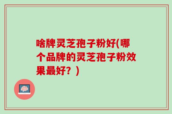 啥牌灵芝孢子粉好(哪个品牌的灵芝孢子粉效果最好？)