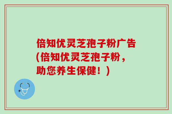倍知优灵芝孢子粉广告(倍知优灵芝孢子粉，助您养生保健！)