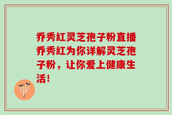 乔秀红灵芝孢子粉直播乔秀红为你详解灵芝孢子粉，让你爱上健康生活！