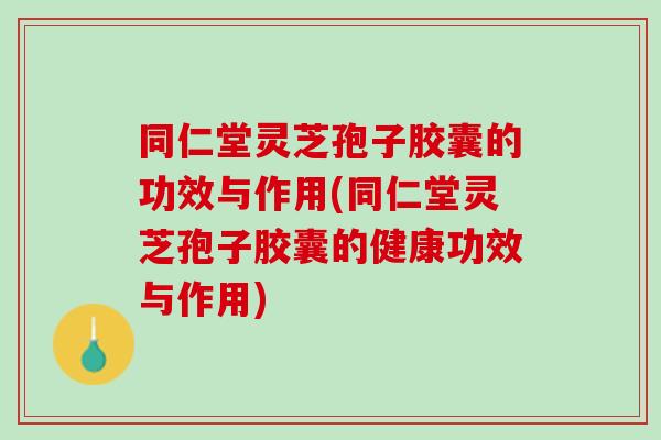 同仁堂灵芝孢子胶囊的功效与作用(同仁堂灵芝孢子胶囊的健康功效与作用)