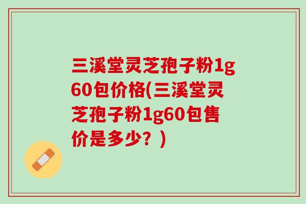 三溪堂灵芝孢子粉1g60包价格(三溪堂灵芝孢子粉1g60包售价是多少？)