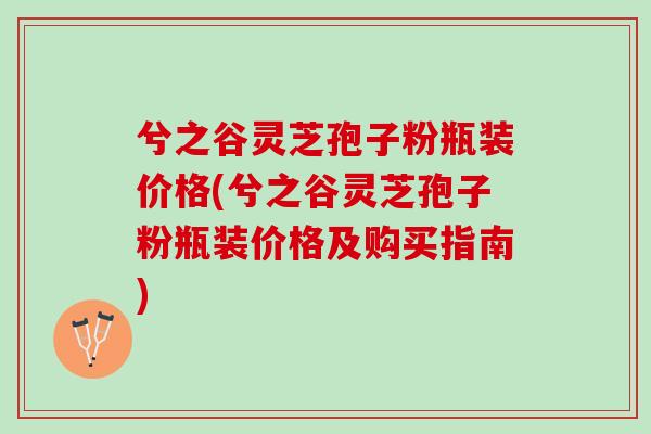 兮之谷灵芝孢子粉瓶装价格(兮之谷灵芝孢子粉瓶装价格及购买指南)
