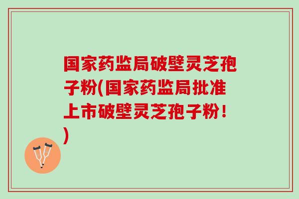 国家药监局破壁灵芝孢子粉(国家药监局批准上市破壁灵芝孢子粉！)