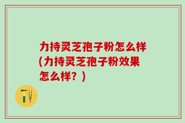 力持灵芝孢子粉怎么样(力持灵芝孢子粉效果怎么样?) 力持灵芝孢子粉怎么样(力持灵芝孢子粉效果怎么样?)