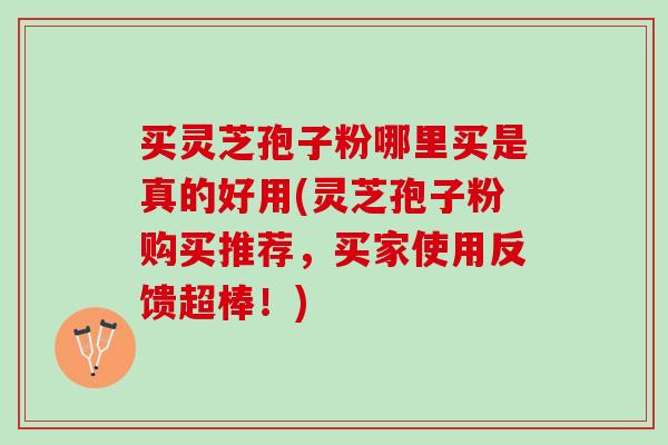 买灵芝孢子粉哪里买是真的好用(灵芝孢子粉购买推荐，买家使用反馈超棒！)