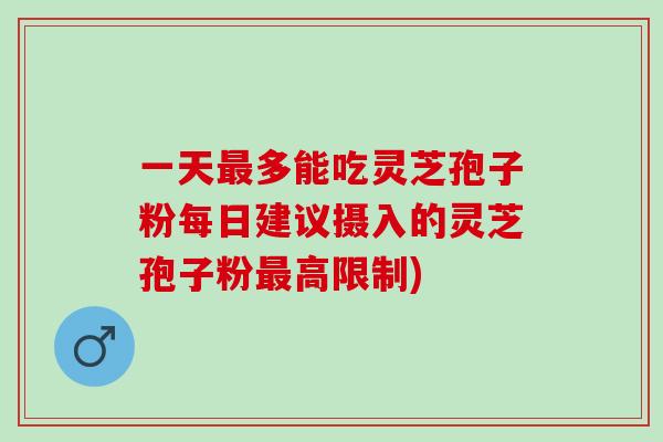 一天最多能吃灵芝孢子粉每日建议摄入的灵芝孢子粉最高限制)