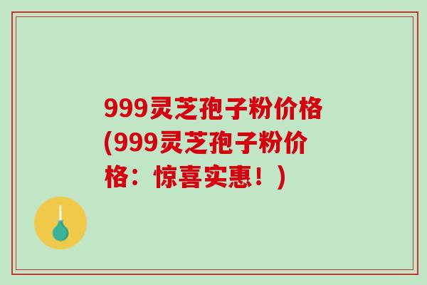 999灵芝孢子粉价格(999灵芝孢子粉价格:惊喜实惠!) 999灵芝孢子粉价格(999灵芝孢子粉价格:惊喜实惠!)
