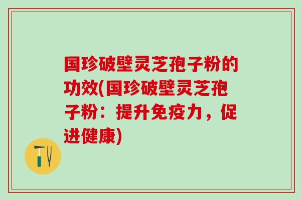 国珍破壁灵芝孢子粉的功效(国珍破壁灵芝孢子粉:提升免疫力,促进健康) 国珍破壁灵芝孢子粉的功效(国珍破壁灵芝孢子粉:提升免疫力,促进健康)