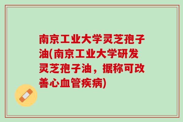 南京工业大学灵芝孢子油(南京工业大学研发灵芝孢子油,据称可改善心) 南京工业大学灵芝孢子油(南京工业大学研发灵芝孢子油,据称可改善心)
