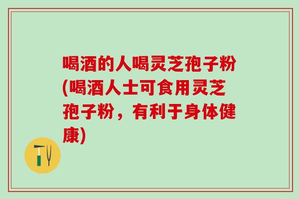 喝酒的人喝灵芝孢子粉(喝酒人士可食用灵芝孢子粉，有利于身体健康)