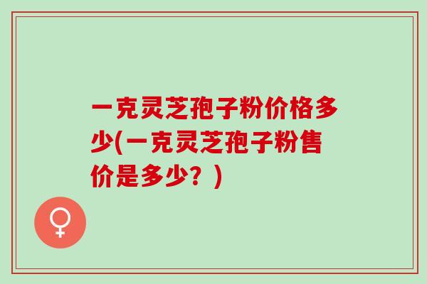一克灵芝孢子粉价格多少(一克灵芝孢子粉售价是多少？)