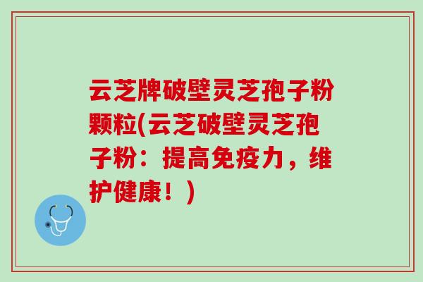 云芝牌破壁灵芝孢子粉颗粒(云芝破壁灵芝孢子粉:提高免疫力,维护健康!) 云芝牌破壁灵芝孢子粉颗粒(云芝破壁灵芝孢子粉:提高免疫力,维护健康!)