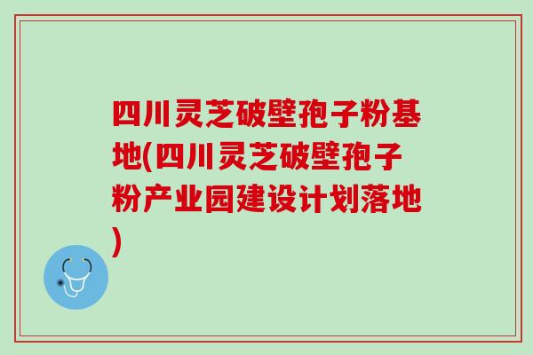 四川灵芝破壁孢子粉基地(四川灵芝破壁孢子粉产业园建设计划落地)