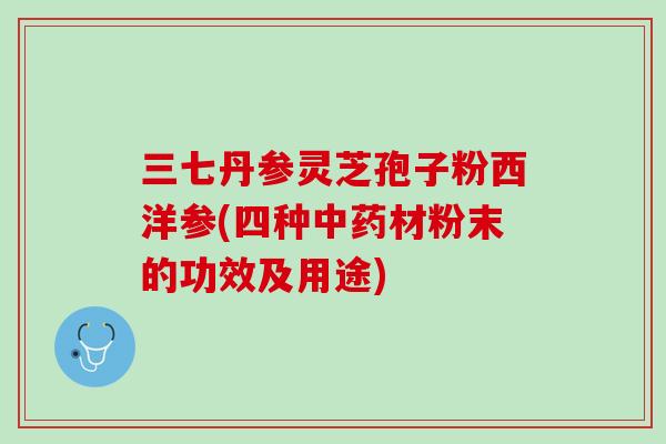 三七丹参灵芝孢子粉西洋参(四种材粉末的功效及用途) 三七丹参灵芝孢子粉西洋参(四种材粉末的功效及用途)