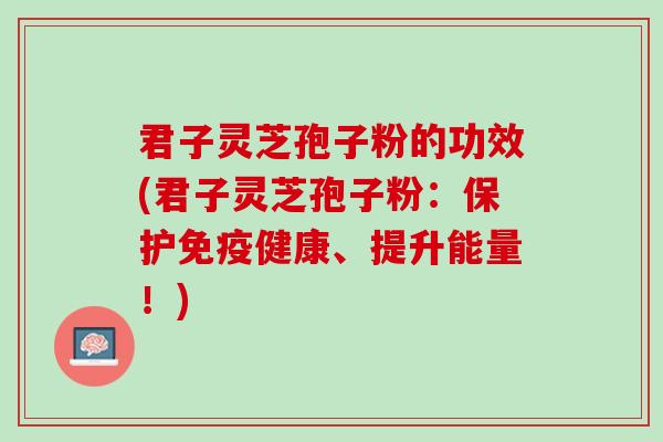君子灵芝孢子粉的功效(君子灵芝孢子粉：保护免疫健康、提升能量！)