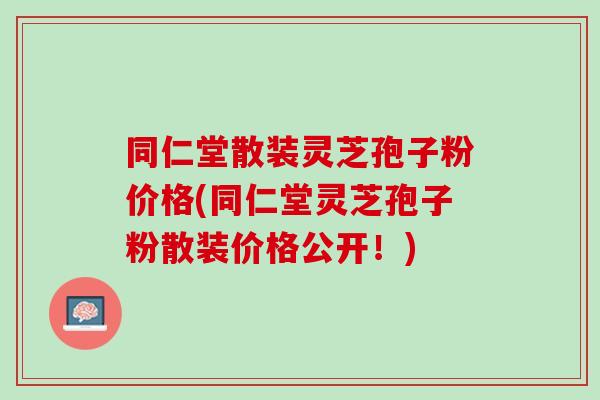同仁堂散装灵芝孢子粉价格(同仁堂灵芝孢子粉散装价格公开！)