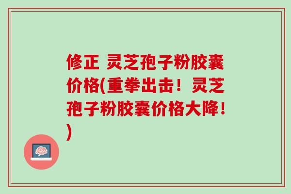 修正 灵芝孢子粉胶囊价格(重拳出击！灵芝孢子粉胶囊价格大降！)
