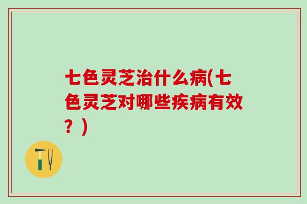 七色灵芝治什么病(七色灵芝对哪些疾病有效？)