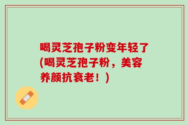 喝灵芝孢子粉变年轻了(喝灵芝孢子粉，美容养颜抗衰老！)