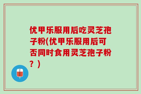 优甲乐服用后吃灵芝孢子粉(优甲乐服用后可否同时食用灵芝孢子粉？)