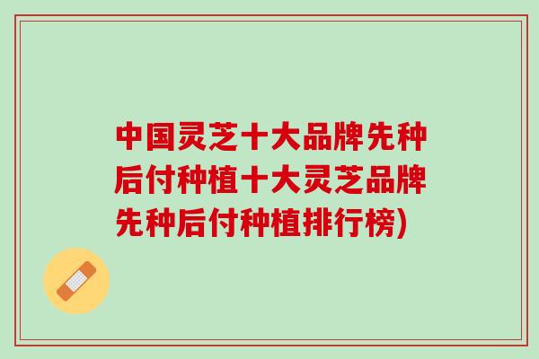 中国灵芝十大品牌先种后付种植十大灵芝品牌先种后付种植排行榜) 中国灵芝十大品牌先种后付种植十大灵芝品牌先种后付种植排行榜)