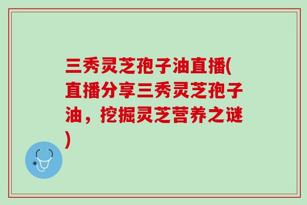 三秀灵芝孢子油直播(直播分享三秀灵芝孢子油，挖掘灵芝营养之谜)