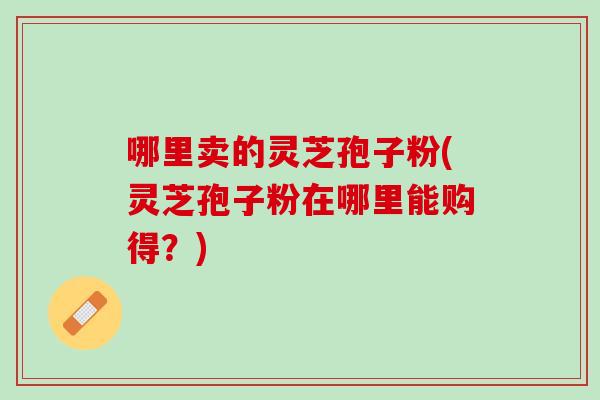 哪里卖的灵芝孢子粉(灵芝孢子粉在哪里能购得？)