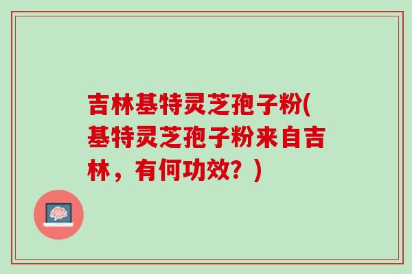 吉林基特灵芝孢子粉(基特灵芝孢子粉来自吉林，有何功效？)