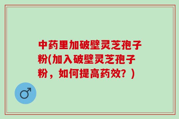 中药里加破壁灵芝孢子粉(加入破壁灵芝孢子粉，如何提高药效？)