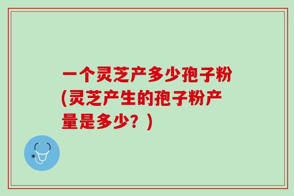 一个灵芝产多少孢子粉(灵芝产生的孢子粉产量是多少？)