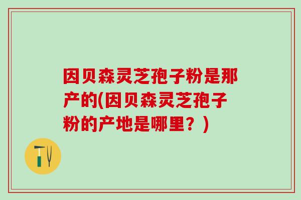 因贝森灵芝孢子粉是那产的(因贝森灵芝孢子粉的产地是哪里？)