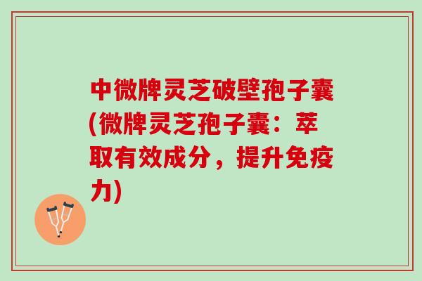 中微牌灵芝破壁孢子囊(微牌灵芝孢子囊：萃取有效成分，提升免疫力)
