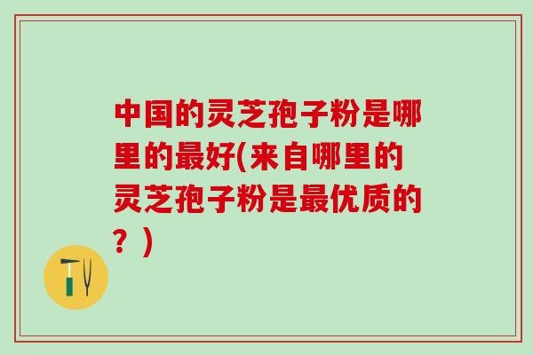 中国的灵芝孢子粉是哪里的好(来自哪里的灵芝孢子粉是优质的？)