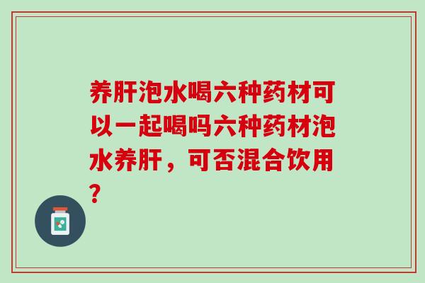 养泡水喝六种药材可以一起喝吗六种药材泡水养,可否混合饮用? 养泡水喝六种药材可以一起喝吗六种药材泡水养,可否混合饮用?