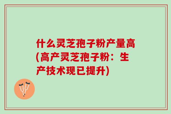 什么灵芝孢子粉产量高(高产灵芝孢子粉：生产技术现已提升)