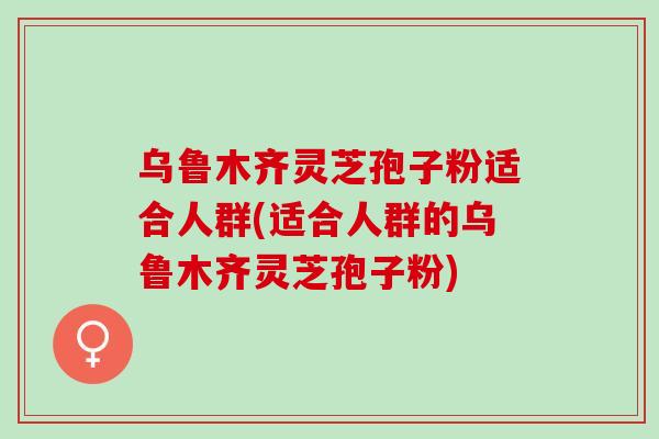 乌鲁木齐灵芝孢子粉适合人群(适合人群的乌鲁木齐灵芝孢子粉)