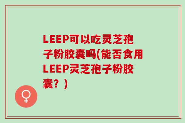 LEEP可以吃灵芝孢子粉胶囊吗(能否食用LEEP灵芝孢子粉胶囊？)