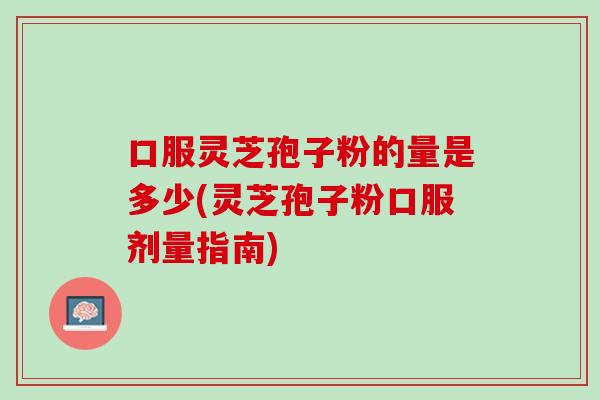 口服灵芝孢子粉的量是多少(灵芝孢子粉口服剂量指南)