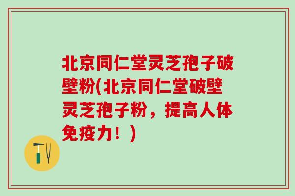 北京同仁堂灵芝孢子破壁粉(北京同仁堂破壁灵芝孢子粉，提高人体免疫力！)