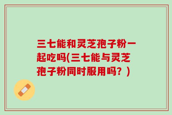 三七能和灵芝孢子粉一起吃吗(三七能与灵芝孢子粉同时服用吗？)