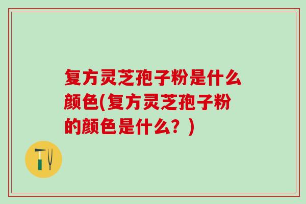 复方灵芝孢子粉是什么颜色(复方灵芝孢子粉的颜色是什么？)