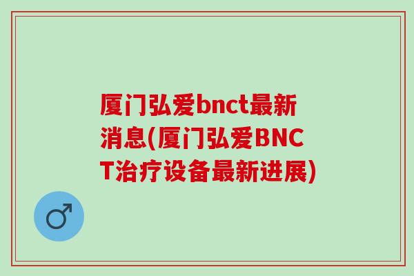 厦门弘爱bnct新消息(厦门弘爱BNCT设备新进展)