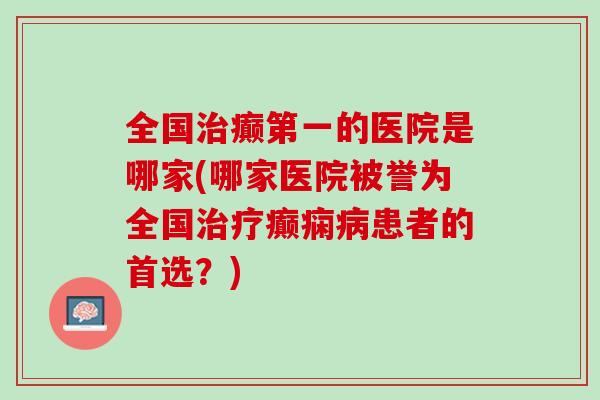 全国治癫第一的医院是哪家(哪家医院被誉为全国治疗癫痫病患者的首选？)