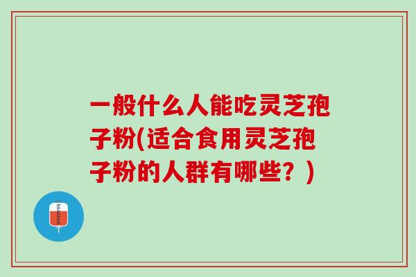 一般什么人能吃灵芝孢子粉(适合食用灵芝孢子粉的人群有哪些？)