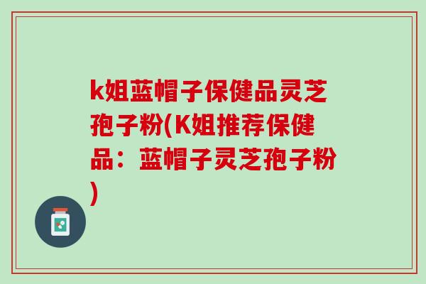 k姐蓝帽子保健品灵芝孢子粉(K姐推荐保健品：蓝帽子灵芝孢子粉)