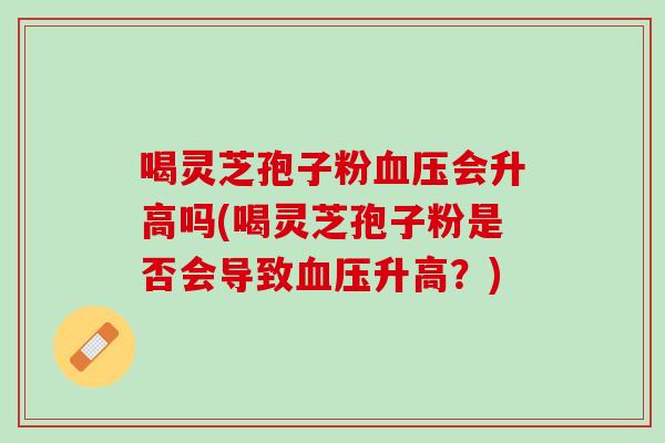 喝灵芝孢子粉会升高吗(喝灵芝孢子粉是否会导致升高？)