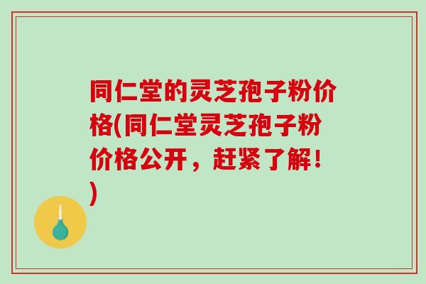 同仁堂的灵芝孢子粉价格(同仁堂灵芝孢子粉价格公开，赶紧了解！)